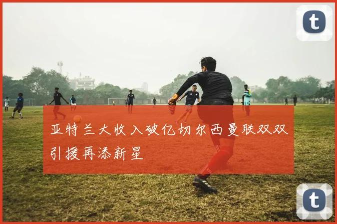 亚特兰大收入破亿切尔西曼联双双引援再添新星