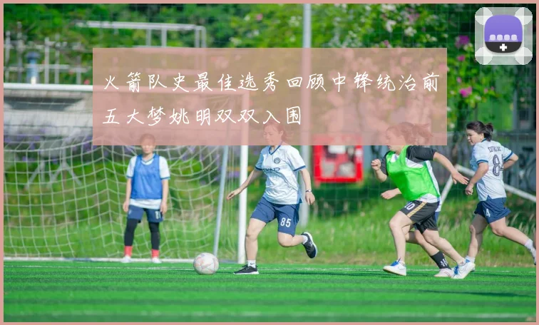 火箭队史最佳选秀回顾中锋统治前五大梦姚明双双入围