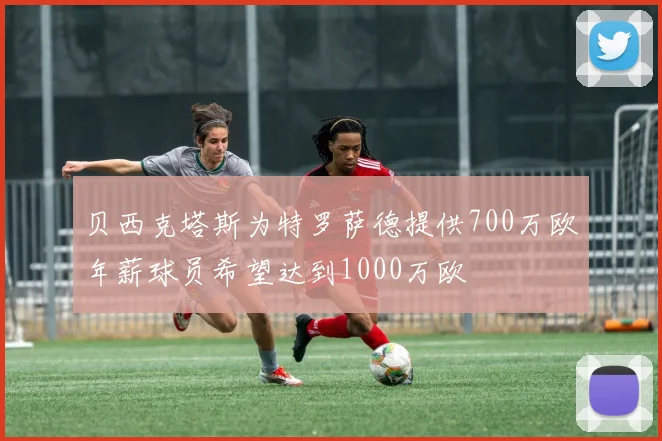 贝西克塔斯为特罗萨德提供700万欧年薪球员希望达到1000万欧