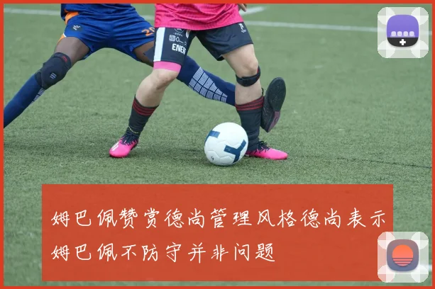 姆巴佩赞赏德尚管理风格德尚表示姆巴佩不防守并非问题