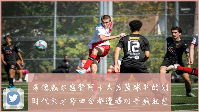 考德威尔盛赞阿卡夫为篮球界的划时代天才每回合都遭遇对手疯狂包夹挑战