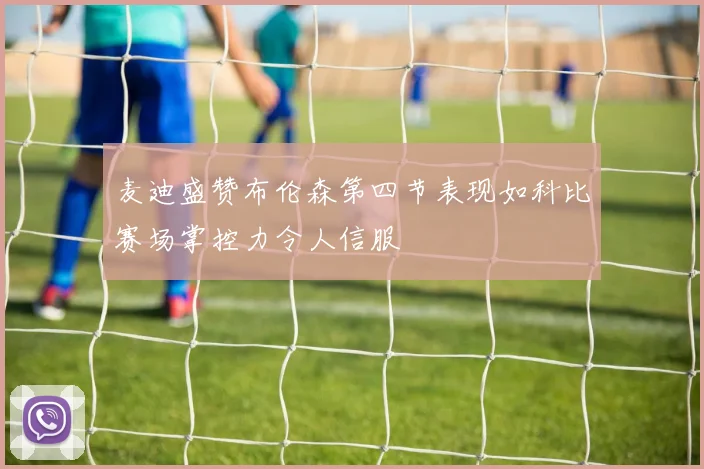 麦迪盛赞布伦森第四节表现如科比赛场掌控力令人信服
